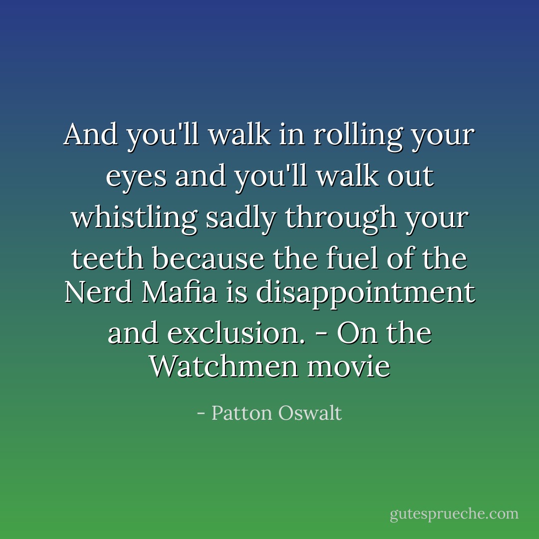 And you'll walk in rolling your eyes and you'll walk out whistling sadly through your teeth because the fuel of the Nerd Mafia is disappointment and exclusion.<br />- On the Watchmen movie - Patton Oswalt