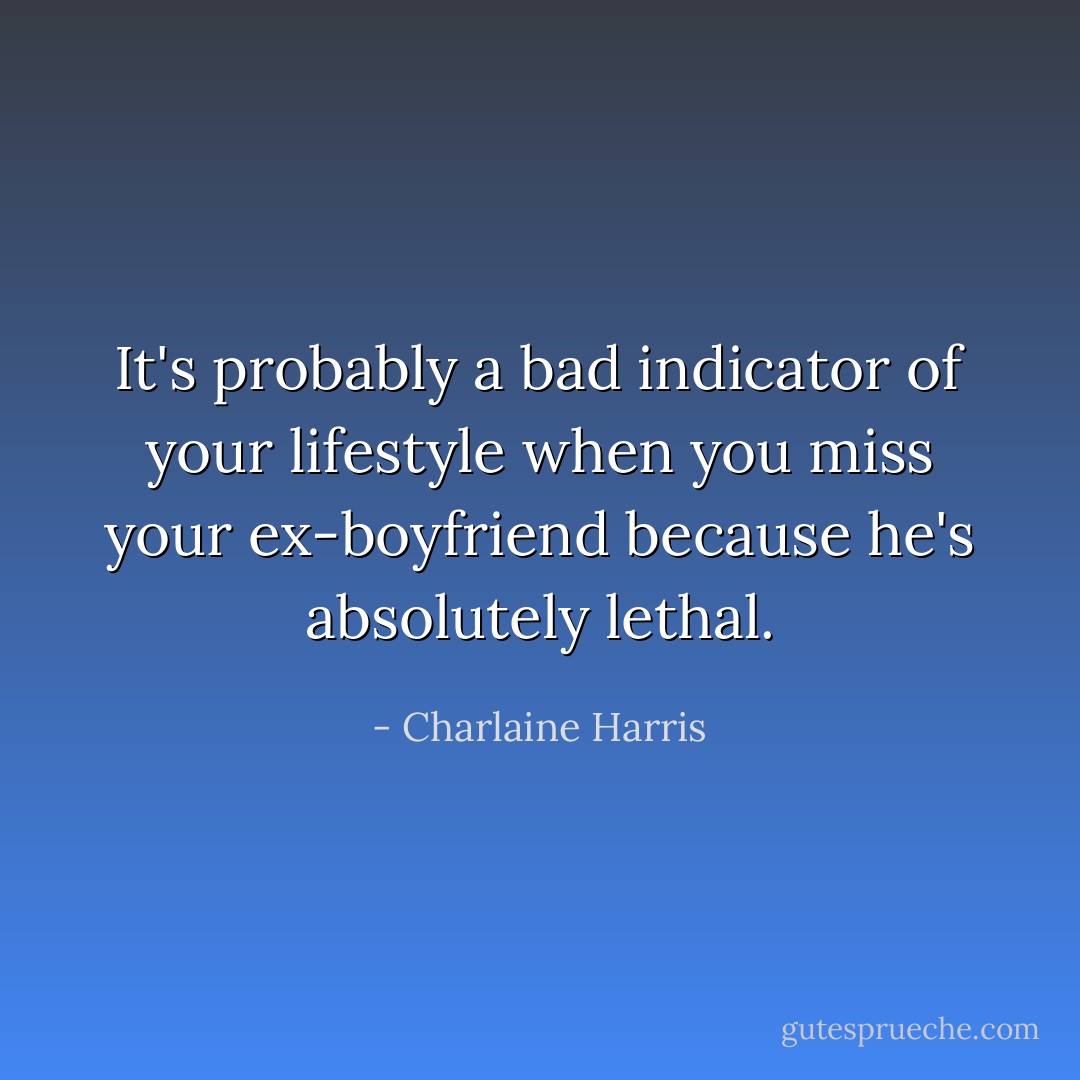 It's probably a bad indicator of your lifestyle when you miss your ex-boyfriend because he's absolutely lethal. - Charlaine Harris