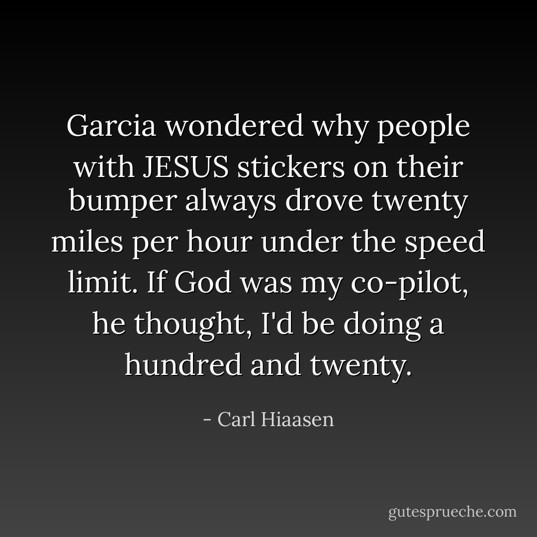 Garcia wondered why people with JESUS stickers on their bumper always drove twenty miles per hour under the speed limit. If God was my co-pilot, he thought, I'd be doing a hundred and twenty. - Carl Hiaasen