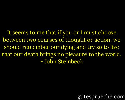 It seems to me that if you or I must choose between two courses of thought or action, we should remember our dying and try so to live that our death brings no pleasure to the world. - John Steinbeck