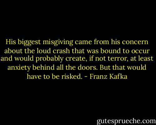 His biggest misgiving came from his concern about the loud crash that was bound to occur and would probably create, if not terror, at least anxiety behind all the doors. But that would have to be risked. - Franz Kafka