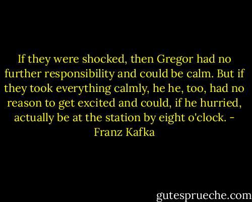 If they were shocked, then Gregor had no further responsibility and could be calm. But if they took everything calmly, he he, too, had no reason to get excited and could, if he hurried, actually be at the station by eight o'clock. - Franz Kafka