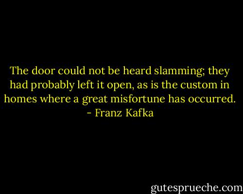 The door could not be heard slamming; they had probably left it open, as is the custom in homes where a great misfortune has occurred. - Franz Kafka