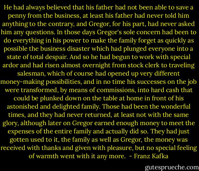 He had always believed that his father had not been able to save a penny from the business, at least his father had never told him anything to the contrary, and Gregor, for his part, had never asked him any questions. In those days Gregor's sole concern had been to do everything in his power to make the family forget as quickly as possible the business disaster which had plunged everyone into a state of total despair. And so he had begun to work with special ardor and had risen almost overnight from stock clerk to traveling salesman, which of course had opened up very different money-making possibilities, and in no time his successes on the job were transformed, by means of commissions, into hard cash that could be plunked down on the table at home in front of his astonished and delighted family. Those had been the wonderful times, and they had never returned, at least not with the same glory, although later on Gregor earned enough money to meet the expenses of the entire family and actually did so. They had just gotten used to it, the family as well as Gregor, the money was received with thanks and given with pleasure, but no special feeling of warmth went with it any more.  - Franz Kafka