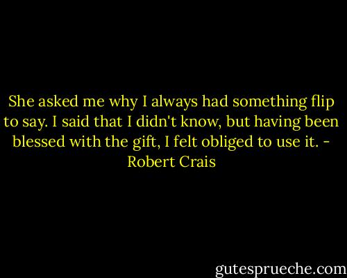 She asked me why I always had something flip to say. I said that I didn't know, but having been blessed with the gift, I felt obliged to use it. - Robert Crais