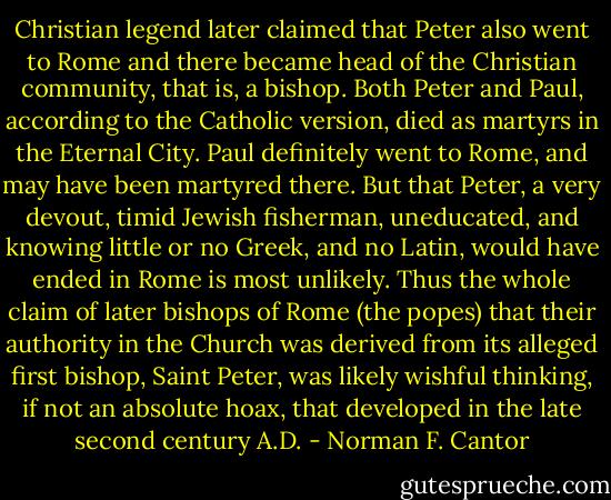 Christian legend later claimed that Peter also went to Rome and there became head of the Christian community, that is, a bishop. Both Peter and Paul, according to the Catholic version, died as martyrs in the Eternal City. Paul definitely went to Rome, and may have been martyred there. But that Peter, a very devout, timid Jewish fisherman, uneducated, and knowing little or no Greek, and no Latin, would have ended in Rome is most unlikely. Thus the whole claim of later bishops of Rome (the popes) that their authority in the Church was derived from its alleged first bishop, Saint Peter, was likely wishful thinking, if not an absolute hoax, that developed in the late second century A.D. - Norman F. Cantor