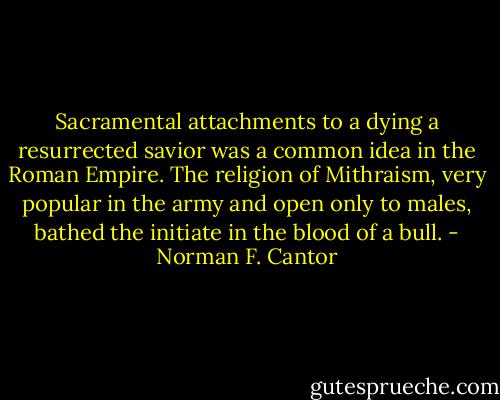 Sacramental attachments to a dying a resurrected savior was a common idea in the Roman Empire. The religion of Mithraism, very popular in the army and open only to males, bathed the initiate in the blood of a bull. - Norman F. Cantor