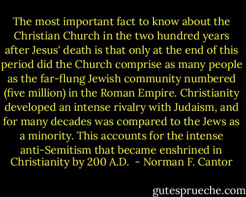 The most important fact to know about the Christian Church in the two hundred years after Jesus' death is that only at the end of this period did the Church comprise as many people as the far-flung Jewish community numbered (five million) in the Roman Empire. Christianity developed an intense rivalry with Judaism, and for many decades was compared to the Jews as a minority. This accounts for the intense anti-Semitism that became enshrined in Christianity by 200 A.D.  - Norman F. Cantor