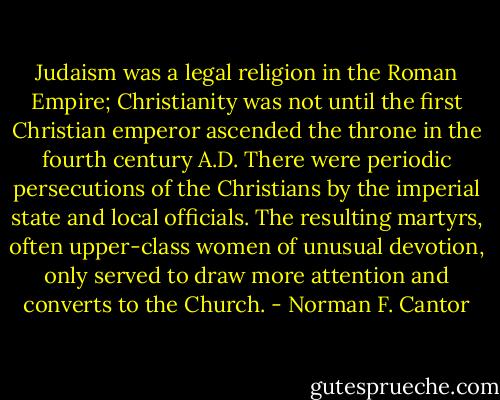 Judaism was a legal religion in the Roman Empire; Christianity was not until the first Christian emperor ascended the throne in the fourth century A.D. There were periodic persecutions of the Christians by the imperial state and local officials. The resulting martyrs, often upper-class women of unusual devotion, only served to draw more attention and converts to the Church. - Norman F. Cantor
