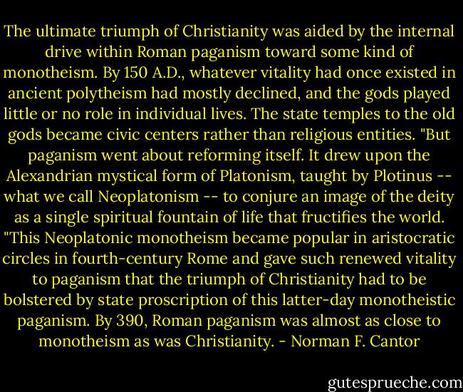 The ultimate triumph of Christianity was aided by the internal drive within Roman paganism toward some kind of monotheism. By 150 A.D., whatever vitality had once existed in ancient polytheism had mostly declined, and the gods played little or no role in individual lives. The state temples to the old gods became civic centers rather than religious entities.<br />"But paganism went about reforming itself. It drew upon the Alexandrian mystical form of Platonism, taught by Plotinus -- what we call Neoplatonism -- to conjure an image of the deity as a single spiritual fountain of life that fructifies the world.<br />"This Neoplatonic monotheism became popular in aristocratic circles in fourth-century Rome and gave such renewed vitality to paganism that the triumph of Christianity had to be bolstered by state proscription of this latter-day monotheistic paganism. By 390, Roman paganism was almost as close to monotheism as was Christianity. - Norman F. Cantor