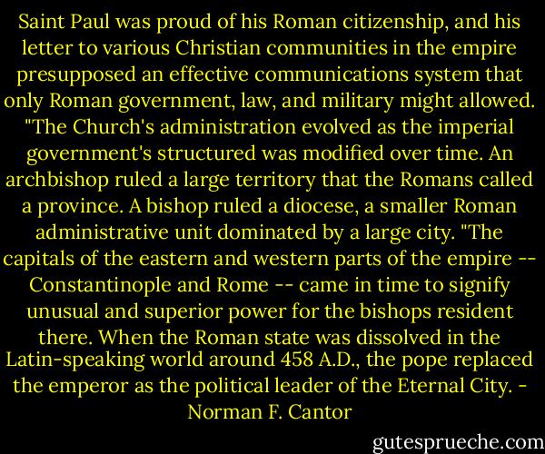 Saint Paul was proud of his Roman citizenship, and his letter to various Christian communities in the empire presupposed an effective communications system that only Roman government, law, and military might allowed.<br />"The Church's administration evolved as the imperial government's structured was modified over time. An archbishop ruled a large territory that the Romans called a province. A bishop ruled a diocese, a smaller Roman administrative unit dominated by a large city.<br />"The capitals of the eastern and western parts of the empire -- Constantinople and Rome -- came in time to signify unusual and superior power for the bishops resident there. When the Roman state was dissolved in the Latin-speaking world around 458 A.D., the pope replaced the emperor as the political leader of the Eternal City. - Norman F. Cantor