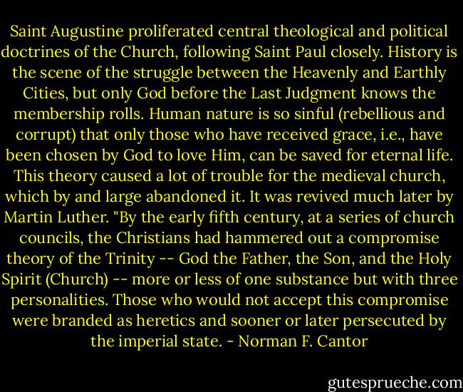 Saint Augustine proliferated central theological and political doctrines of the Church, following Saint Paul closely. History is the scene of the struggle between the Heavenly and Earthly Cities, but only God before the Last Judgment knows the membership rolls. Human nature is so sinful (rebellious and corrupt) that only those who have received grace, i.e., have been chosen by God to love Him, can be saved for eternal life. This theory caused a lot of trouble for the medieval church, which by and large abandoned it. It was revived much later by Martin Luther.<br />"By the early fifth century, at a series of church councils, the Christians had hammered out a compromise theory of the Trinity -- God the Father, the Son, and the Holy Spirit (Church) -- more or less of one substance but with three personalities. Those who would not accept this compromise were branded as heretics and sooner or later persecuted by the imperial state. - Norman F. Cantor