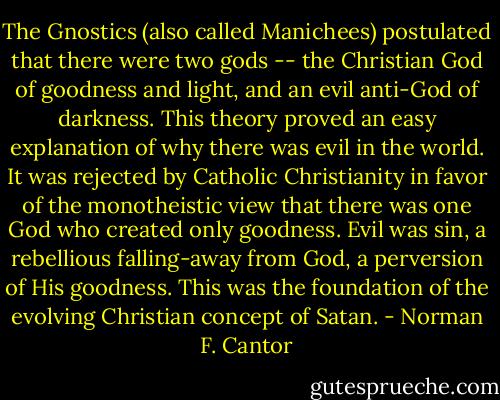 The Gnostics (also called Manichees) postulated that there were two gods -- the Christian God of goodness and light, and an evil anti-God of darkness. This theory proved an easy explanation of why there was evil in the world. It was rejected by Catholic Christianity in favor of the monotheistic view that there was one God who created only goodness. Evil was sin, a rebellious falling-away from God, a perversion of His goodness. This was the foundation of the evolving Christian concept of Satan. - Norman F. Cantor