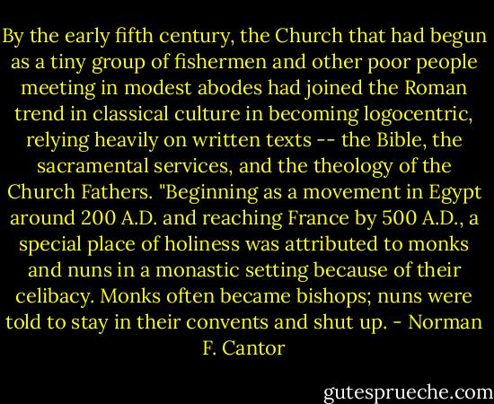 By the early fifth century, the Church that had begun as a tiny group of fishermen and other poor people meeting in modest abodes had joined the Roman trend in classical culture in becoming logocentric, relying heavily on written texts -- the Bible, the sacramental services, and the theology of the Church Fathers.<br />"Beginning as a movement in Egypt around 200 A.D. and reaching France by 500 A.D., a special place of holiness was attributed to monks and nuns in a monastic setting because of their celibacy. Monks often became bishops; nuns were told to stay in their convents and shut up. - Norman F. Cantor