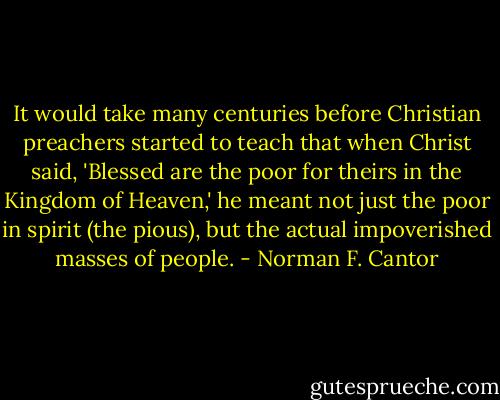 It would take many centuries before Christian preachers started to teach that when Christ said, 'Blessed are the poor for theirs in the Kingdom of Heaven,' he meant not just the poor in spirit (the pious), but the actual impoverished masses of people. - Norman F. Cantor