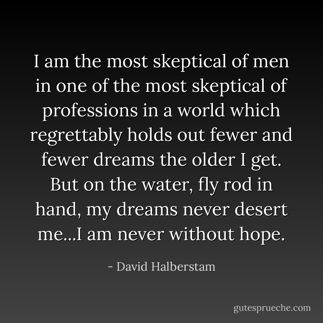 I am the most skeptical of men in one of the most skeptical of professions in a world which regrettably holds out fewer and fewer dreams the older I get. But on the water, fly rod in hand, my dreams never desert me...I am never without hope. - David Halberstam