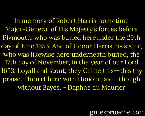In memory of Robert Harris, sometime Major-General of His Majesty's forces before Plymouth, who was buried hereunder the 29th day of June 1655. And of Honor Harris his sister, who was likewise here underneath buried, the 17th day of November, in the year of our Lord 1653.<br />Loyall and stout; they Crime this--this thy praise.<br />Thou'rt here with Honour laid--though without Bayes. - Daphne du Maurier