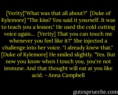 [Verity]"What was that all about?" <br />[Duke of Kylemore] "The kiss? You said it yourself. It was to teach you a lesson." He used the cold cutting voice again... <br />[Verity] That you can touch me whenever you feel like it?" She injected a challenge into her voice. "I already knew that." <br />[Duke of Kylemore] He smiled slightly. "Yes. But now you know when I touch you, you're not immune. And that thought will eat at you like acid. - Anna Campbell