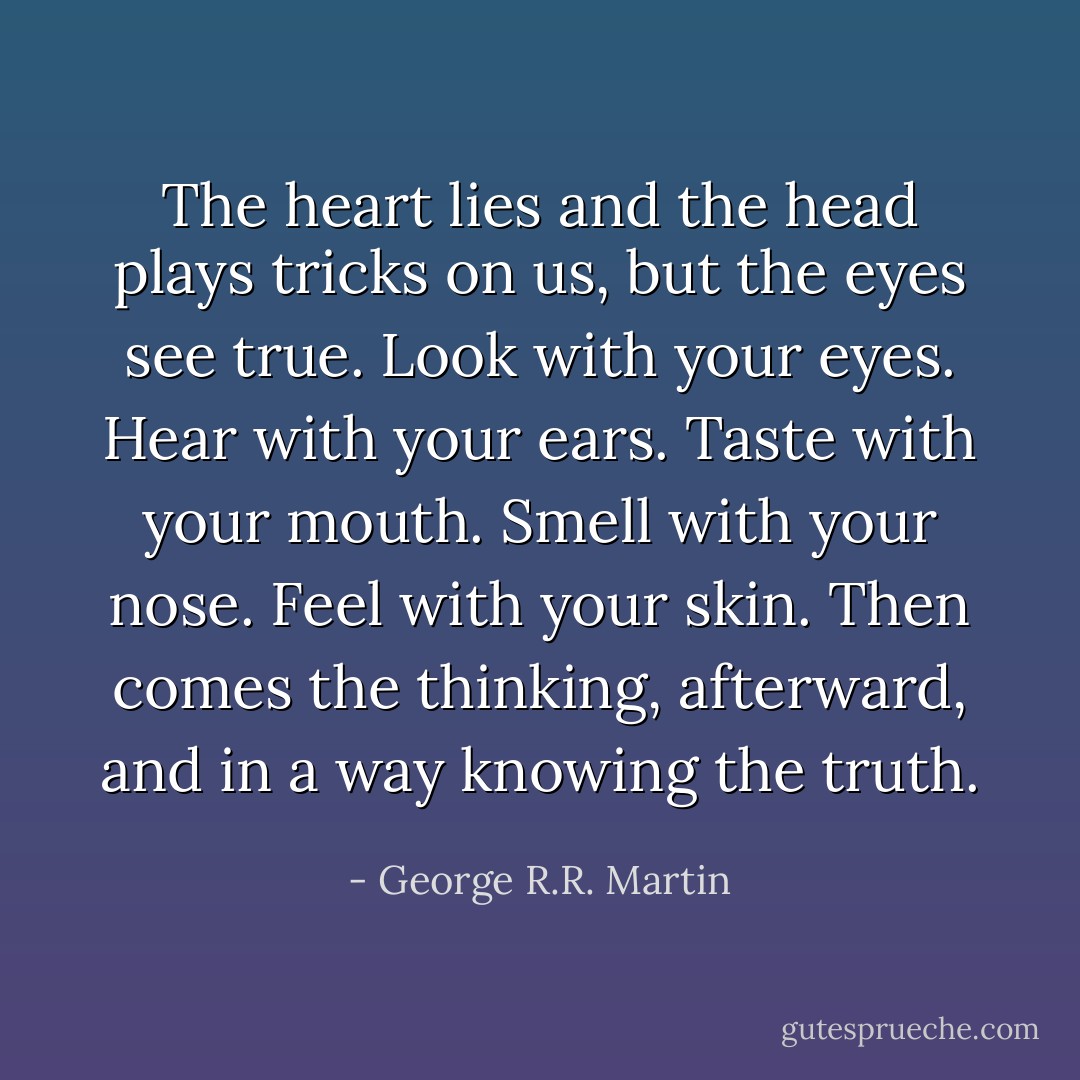 The heart lies and the head plays tricks on us, but the eyes see true. Look with your eyes. Hear with your ears. Taste with your mouth. Smell with your nose. Feel with your skin. Then comes the thinking, afterward, and in a way knowing the truth. - George R.R. Martin
