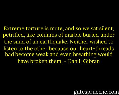 Extreme torture is mute, and so we sat silent, petrified, like columns of marble buried under the sand of an earthquake. Neither wished to listen to the other because our heart-threads had become weak and even breathing would have broken them. - Kahlil Gibran