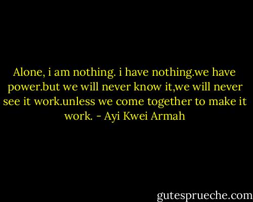 Alone, i am nothing. i have nothing.we have power.but we will never know it,we will never see it work.unless we come together to make it work. - Ayi Kwei Armah