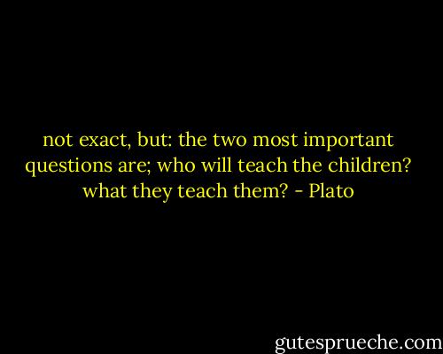 not exact, but: the two most important questions are; who will teach the children? what they teach them? - Plato