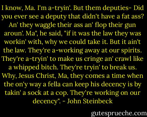 I know, Ma. I'm a-tryin'. But them deputies- Did you ever see a deputy that didn't have a fat ass? An' they waggle their ass an' flop their gun aroun'. Ma", he said, "if it was the law they was workin' with, why we could take it. But it ain't the law. They're a-working away at our spirits. They're a-tryin' to make us cringe an' crawl like a whipped bitch. They're tryin' to break us. Why, Jesus Christ, Ma, they comes a time when the on'y way a fella can keep his decency is by takin' a sock at a cop. They're working on our decency". - John Steinbeck