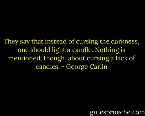 They say that instead of cursing the darkness, one should light a candle. Nothing is mentioned, though, about cursing a lack of candles. - George Carlin