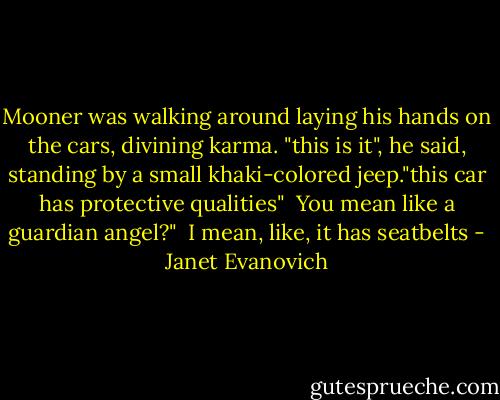 Mooner was walking around laying his hands on the cars, divining karma. "this is it", he said, standing by a small khaki-colored jeep."this car has protective qualities" <br />You mean like a guardian angel?" <br />I mean, like, it has seatbelts - Janet Evanovich