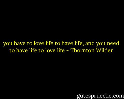 you have to love life to have life, and you need to have life to love life - Thornton Wilder