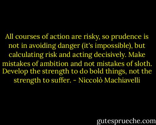 All courses of action are risky, so prudence is not in avoiding danger (it's impossible), but calculating risk and acting decisively. Make mistakes of ambition and not mistakes of sloth. Develop the strength to do bold things, not the strength to suffer. - Niccolò Machiavelli