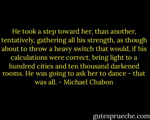 He took a step toward her, than another, tentatively, gathering all his strength, as though about to throw a heavy switch that would, if his calculations were correct, bring light to a hundred cities and ten thousand darkened rooms. He was going to ask her to dance - that was all. - Michael Chabon