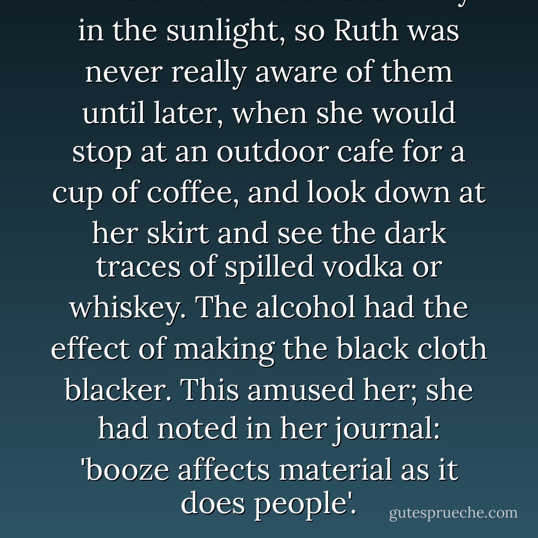 The stains could be seen only in the sunlight, so Ruth was never really aware of them until later, when she would stop at an outdoor cafe for a cup of coffee, and look down at her skirt and see the dark traces of spilled vodka or whiskey. The alcohol had the effect of making the black cloth blacker. This amused her; she had noted in her journal: 'booze affects material as it does people'. - Alice Sebold