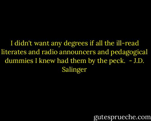 I didn't want any degrees if all the ill-read literates and radio announcers and pedagogical dummies I knew had them by the peck.  - J.D. Salinger