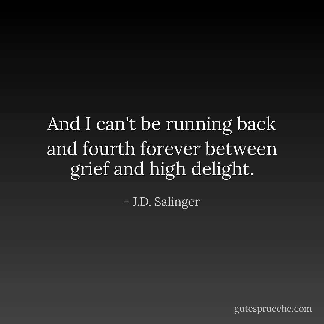 And I can't be running back and fourth forever between grief and high delight. - J.D. Salinger