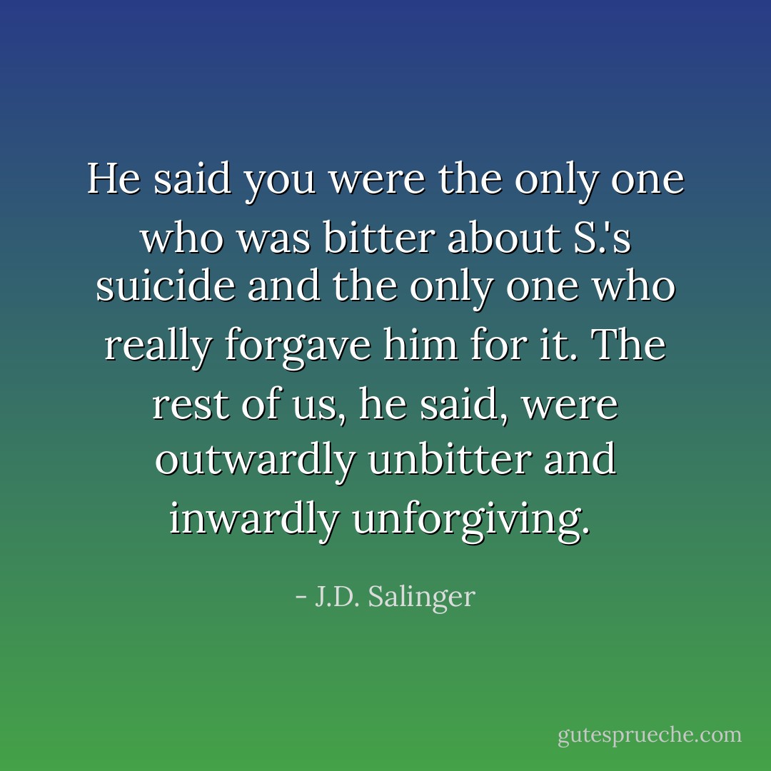 He said you were the only one who was bitter about S.'s suicide and the only one who really forgave him for it. The rest of us, he said, were outwardly unbitter and inwardly unforgiving.  - J.D. Salinger