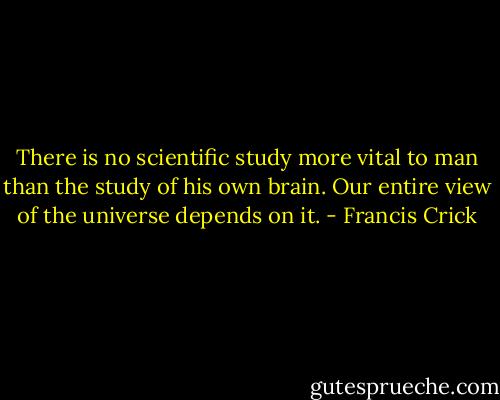There is no scientific study more vital to man than the study of his own brain. Our entire view of the universe depends on it. - Francis Crick