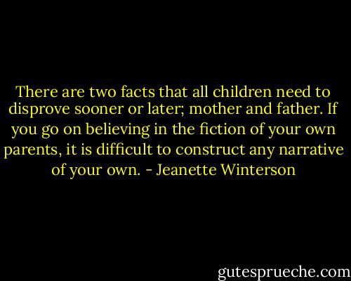 There are two facts that all children need to disprove sooner or later; mother and father. If you go on believing in the fiction of your own parents, it is difficult to construct any narrative of your own. - Jeanette Winterson