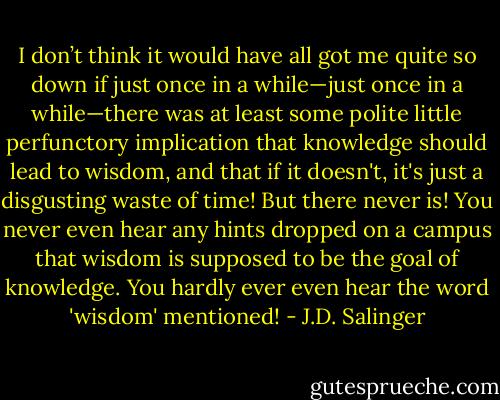 I don’t think it would have all got me quite so down if just once in a while—just once in a while—there was at least some polite little perfunctory implication that knowledge should lead to wisdom, and that if it doesn't, it's just a disgusting waste of time! But there never is! You never even hear any hints dropped on a campus that wisdom is supposed to be the goal of knowledge. You hardly ever even hear the word 'wisdom' mentioned! - J.D. Salinger