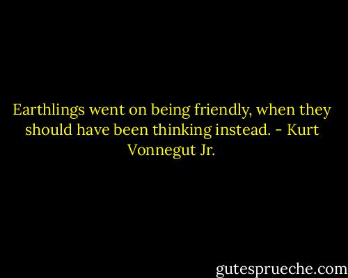 Earthlings went on being friendly, when they should have been thinking instead. - Kurt Vonnegut Jr.