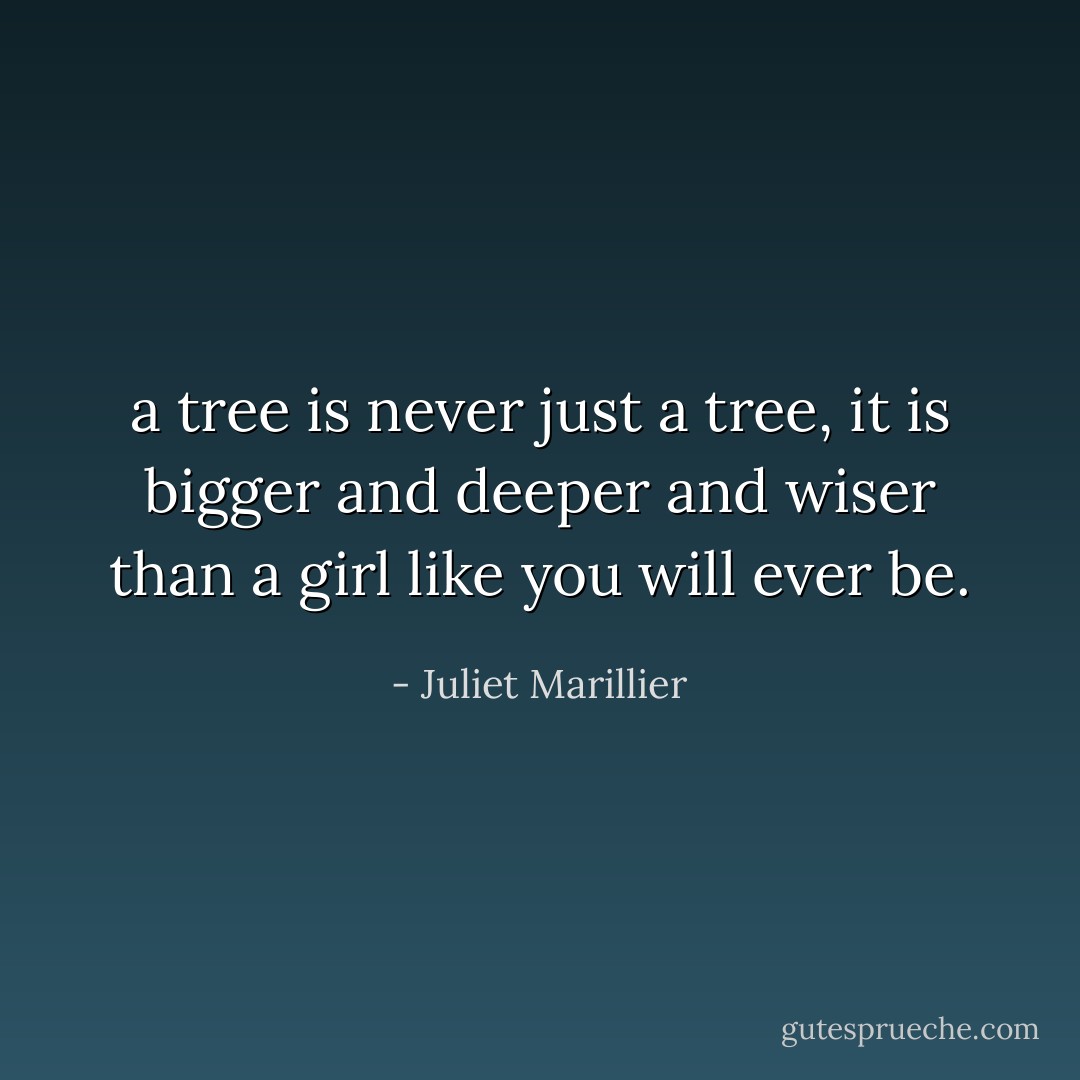 a tree is never just a tree, it is bigger and deeper and wiser than a girl like you will ever be. - Juliet Marillier