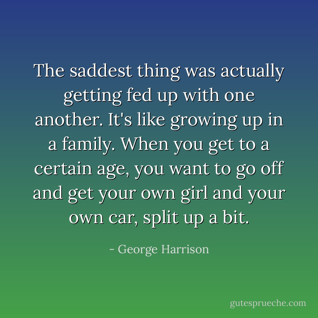 The saddest thing was actually getting fed up with one another. It's like growing up in a family. When you get to a certain age, you want to go off and get your own girl and your own car, split up a bit. - George Harrison