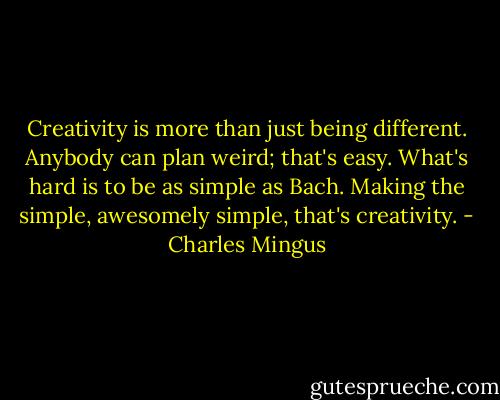 Creativity is more than just being different. Anybody can plan weird; that's easy. What's hard is to be as simple as Bach. Making the simple, awesomely simple, that's creativity. - Charles Mingus
