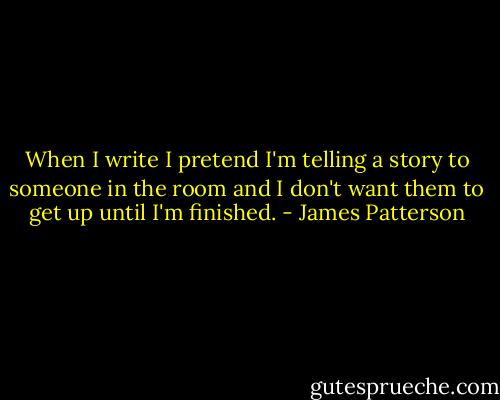 When I write I pretend I'm telling a story to someone in the room and I don't want them to get up until I'm finished. - James Patterson