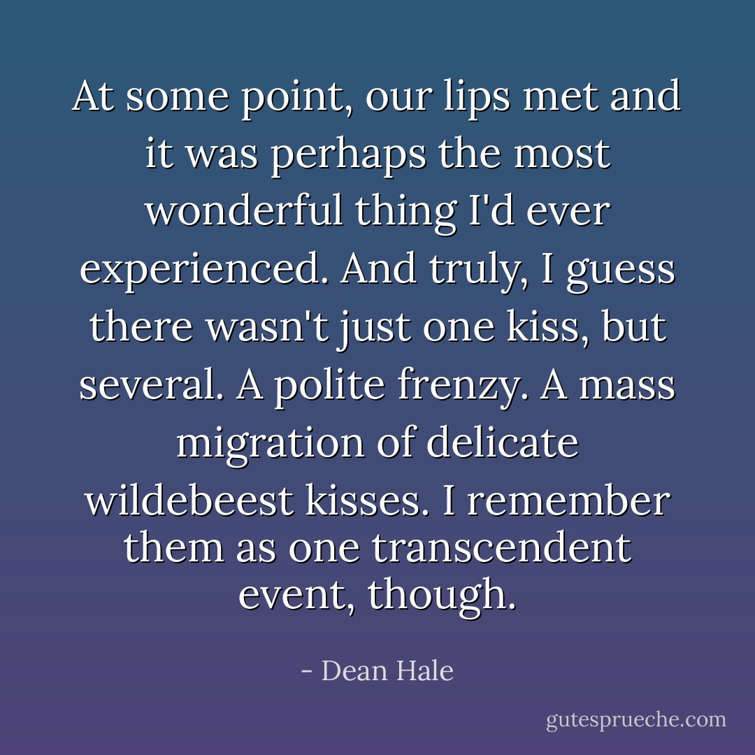 At some point, our lips met and it was perhaps the most wonderful thing I'd ever experienced. And truly, I guess there wasn't just one kiss, but several. A polite frenzy. A mass migration of delicate wildebeest kisses. I remember them as one transcendent event, though. - Dean Hale