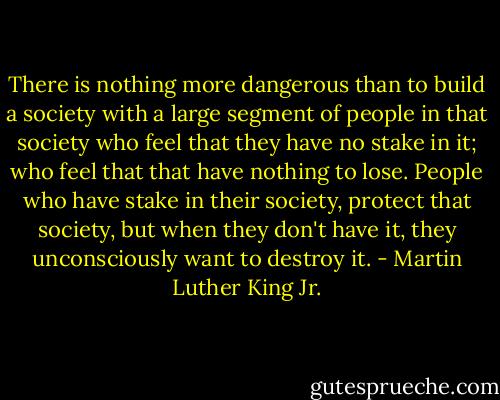 There is nothing more dangerous than to build a society with a large segment of people in that society who feel that they have no stake in it; who feel that that have nothing to lose. People who have stake in their society, protect that society, but when they don't have it, they unconsciously want to destroy it. - Martin Luther King Jr.