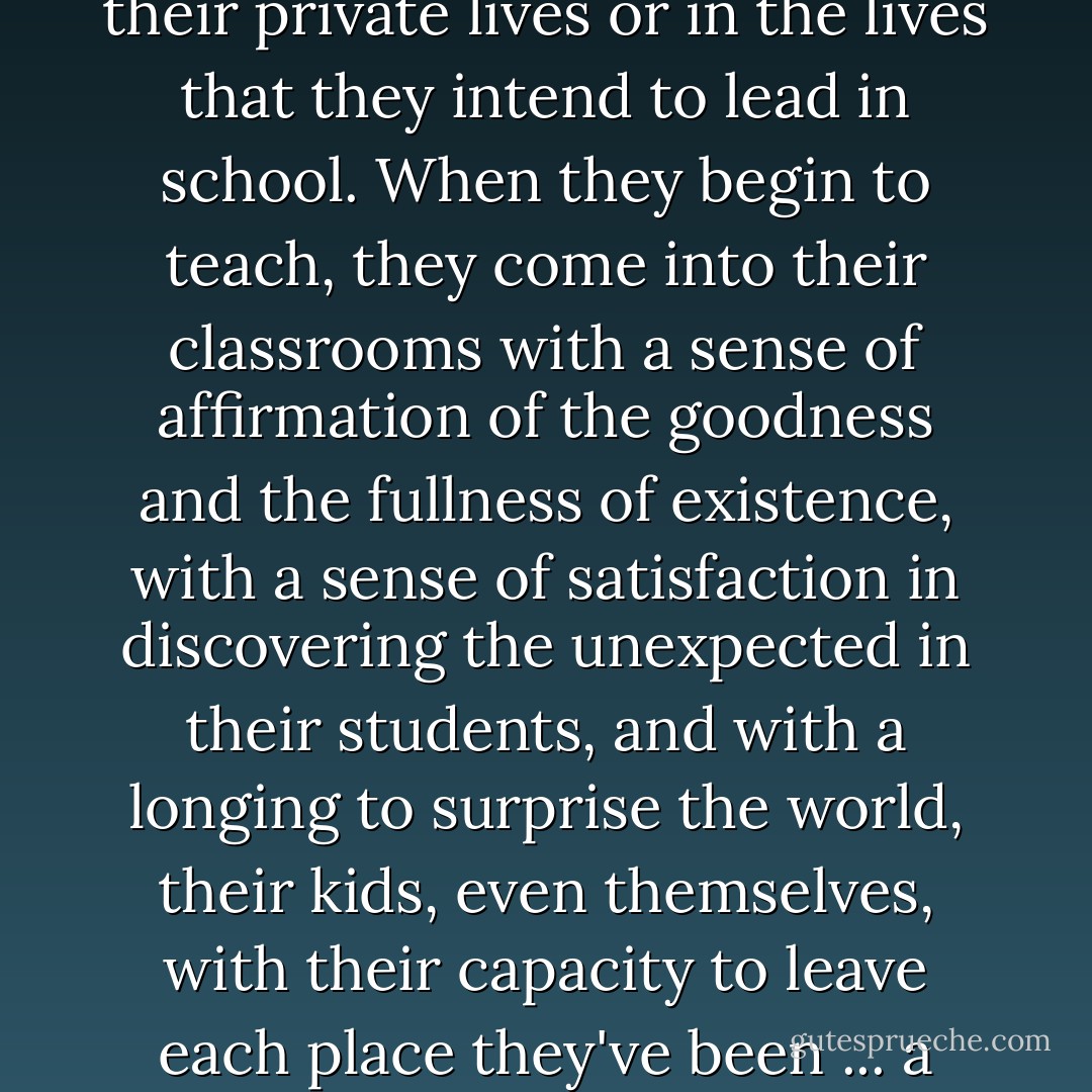 The future teachers I try to recruit are those show have refused to let themselves be neutered in this way, either in their private lives or in the lives that they intend to lead in school. When they begin to teach, they come into their classrooms with a sense of affirmation of the goodness and the fullness of existence, with a sense of satisfaction in discovering the unexpected in their students, and with a longing to surprise the world, their kids, even themselves, with their capacity to leave each place they've been ... a better and more joyful place than it was when they entered it. - Jonathan Kozol