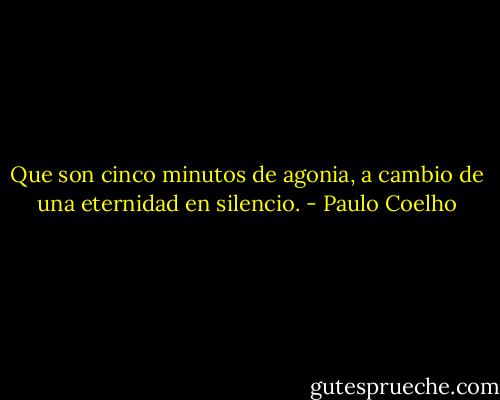 Que son cinco minutos de agonia, a cambio de una eternidad en silencio. - Paulo Coelho