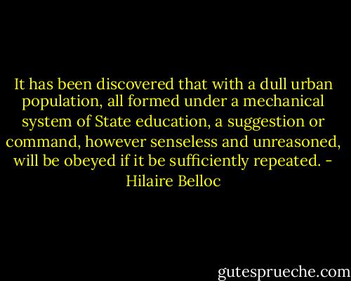It has been discovered that with a dull urban population, all formed under a mechanical system of State education, a suggestion or command, however senseless and unreasoned, will be obeyed if it be sufficiently repeated. - Hilaire Belloc
