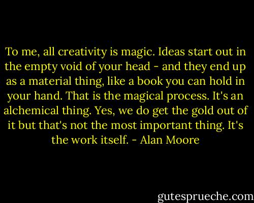To me, all creativity is magic. Ideas start out in the empty void of your head - and they end up as a material thing, like a book you can hold in your hand. That is the magical process. It's an alchemical thing. Yes, we do get the gold out of it but that's not the most important thing. It's the work itself. - Alan Moore